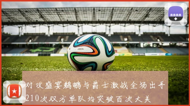 对攻盛宴鹈鹕与爵士激战全场出手210次双方单队均突破百次大关