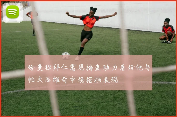 哈曼称拜仁需恩梅查助力看好他与帕夫洛维奇中场搭档表现