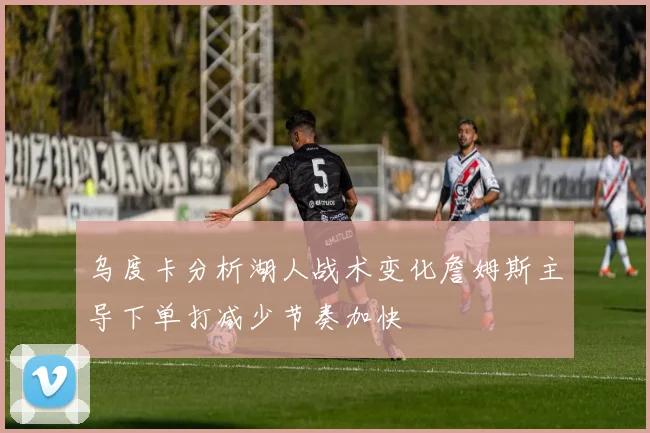 乌度卡分析湖人战术变化詹姆斯主导下单打减少节奏加快