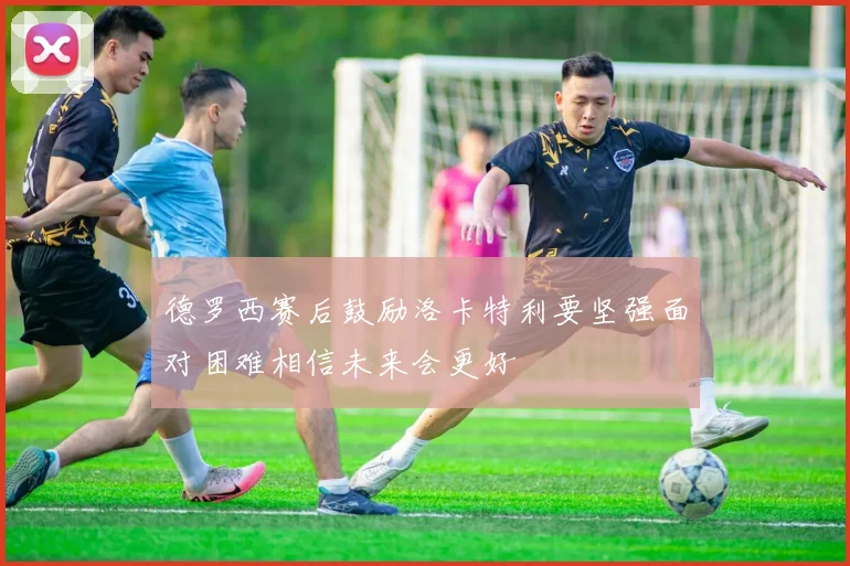 德罗西赛后鼓励洛卡特利要坚强面对困难相信未来会更好