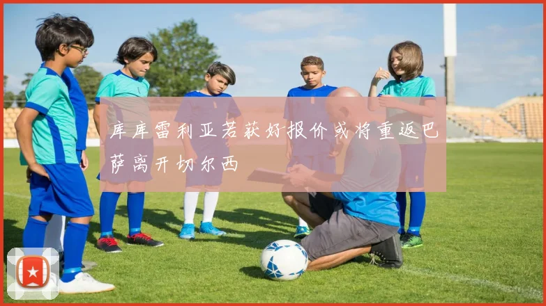 库库雷利亚若获好报价或将重返巴萨离开切尔西