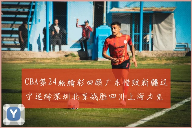 CBA第24轮精彩回顾广东惜败新疆辽宁逆转深圳北京战胜四川上海力克北控展现强劲实力