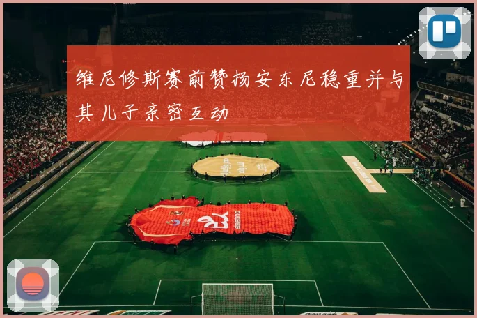 维尼修斯赛前赞扬安东尼稳重并与其儿子亲密互动