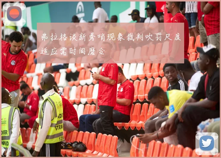 弗拉格谈新秀哨现象裁判吹罚尺度适应需时间磨合
