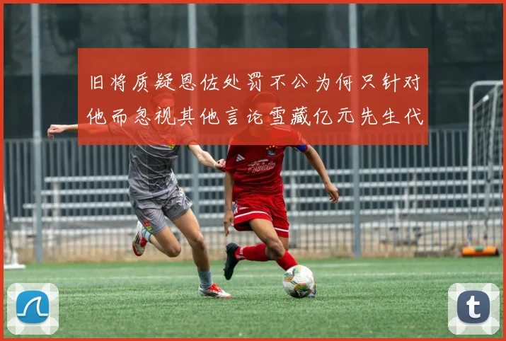 旧将质疑恩佐处罚不公为何只针对他而忽视其他言论雪藏亿元先生代价过于沉重