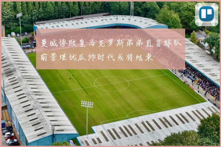 曼城惨败皇马克罗斯弟弟直言球队前景堪忧瓜帅时代或将结束