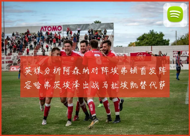 英媒分析阿森纳对阵埃弗顿首发阵容哈弗茨埃泽出战马杜埃凯替代萨卡