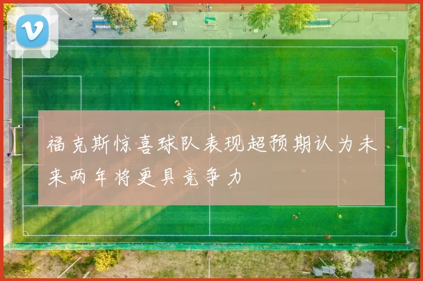 福克斯惊喜球队表现超预期认为未来两年将更具竞争力
