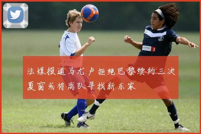 法媒报道马尤卢拒绝巴黎续约三次夏窗或将离队寻找新东家
