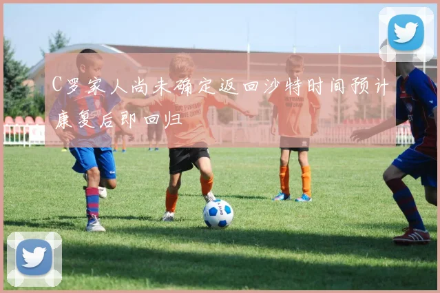 C罗家人尚未确定返回沙特时间预计康复后即回归