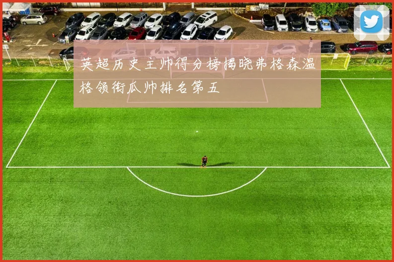 英超历史主帅得分榜揭晓弗格森温格领衔瓜帅排名第五