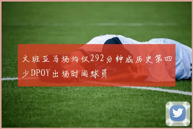 文班亚马场均仅292分钟成历史第四少DPOY出场时间球员