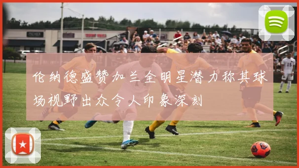 伦纳德盛赞加兰全明星潜力称其球场视野出众令人印象深刻