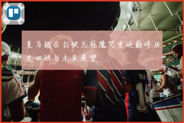 皇马能否打破无冠魔咒重返巅峰历史回顾与未来展望