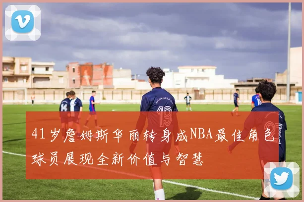 41岁詹姆斯华丽转身成NBA最佳角色球员展现全新价值与智慧