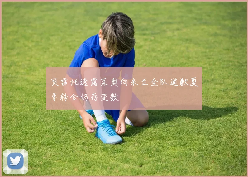 莫雷托透露莱奥向米兰全队道歉夏季转会仍存变数