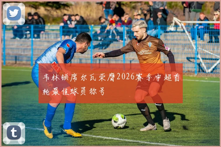 韦林顿席尔瓦荣膺2026赛季中超首轮最佳球员称号