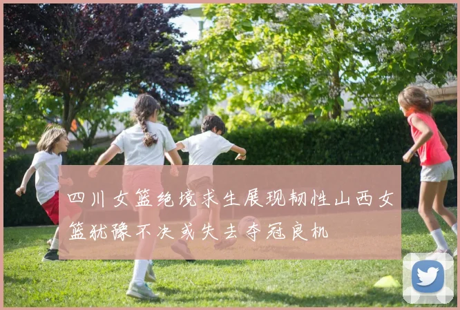四川女篮绝境求生展现韧性山西女篮犹豫不决或失去夺冠良机