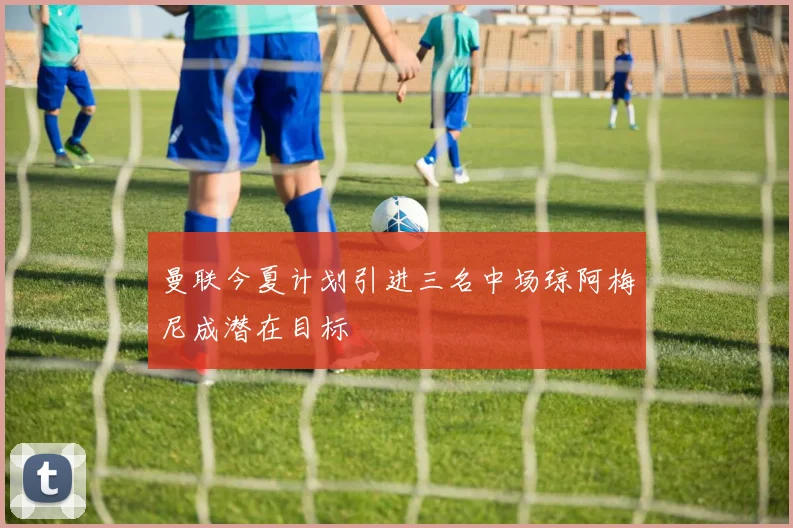 曼联今夏计划引进三名中场琼阿梅尼成潜在目标